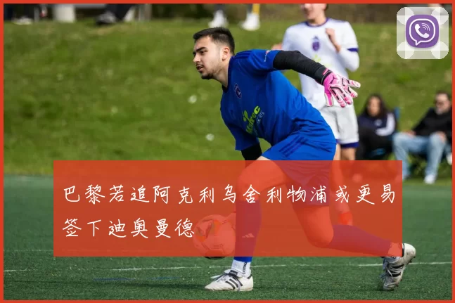 巴黎若追阿克利乌舍利物浦或更易签下迪奥曼德