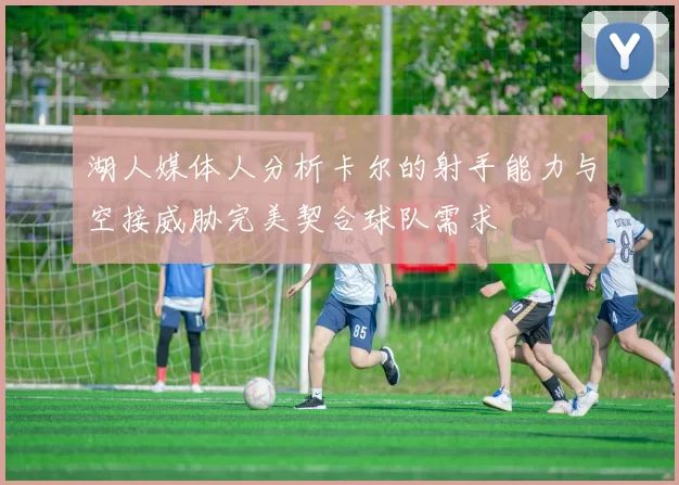 湖人媒体人分析卡尔的射手能力与空接威胁完美契合球队需求