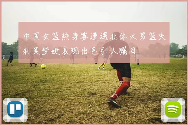 中国女篮热身赛遭遇北体大男篮失利吴梦婕表现出色引人瞩目