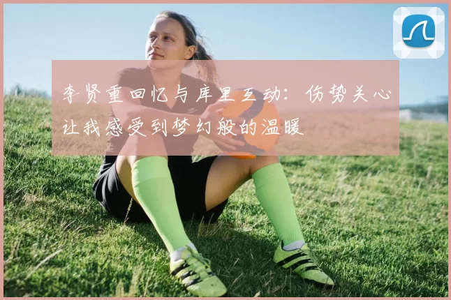 李贤重回忆与库里互动：伤势关心让我感受到梦幻般的温暖