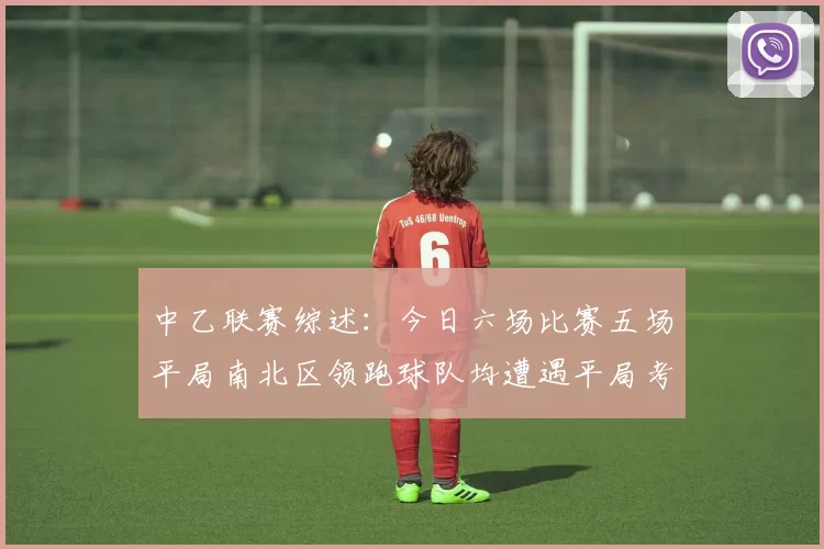 中乙联赛综述：今日六场比赛五场平局南北区领跑球队均遭遇平局考验