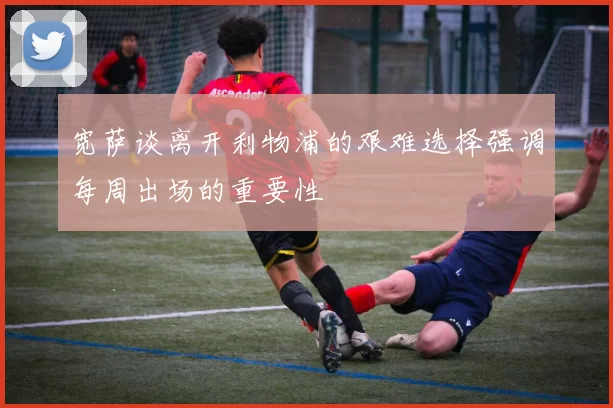 宽萨谈离开利物浦的艰难选择强调每周出场的重要性