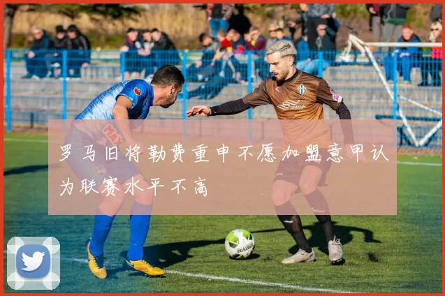 罗马旧将勒费重申不愿加盟意甲认为联赛水平不高