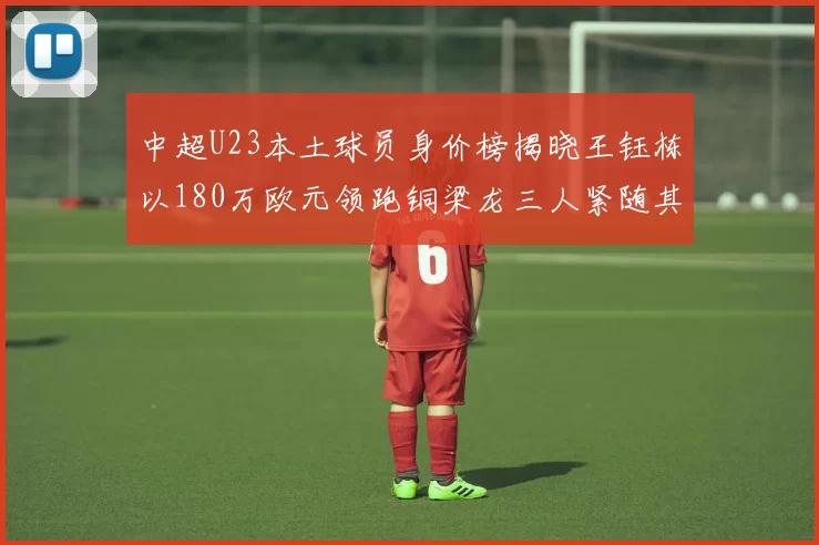 中超U23本土球员身价榜揭晓王钰栋以180万欧元领跑铜梁龙三人紧随其后