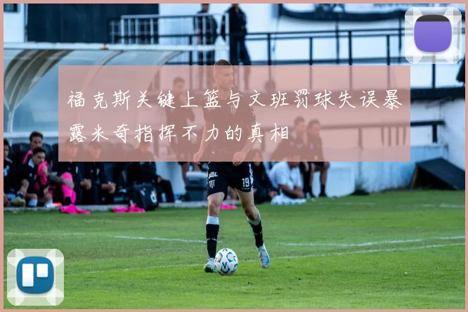 福克斯关键上篮与文班罚球失误暴露米奇指挥不力的真相