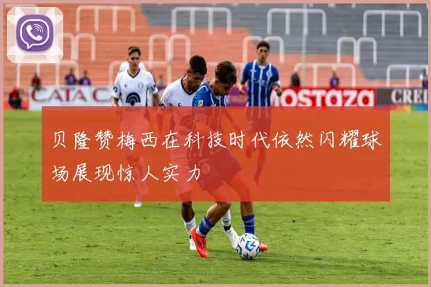 贝隆赞梅西在科技时代依然闪耀球场展现惊人实力