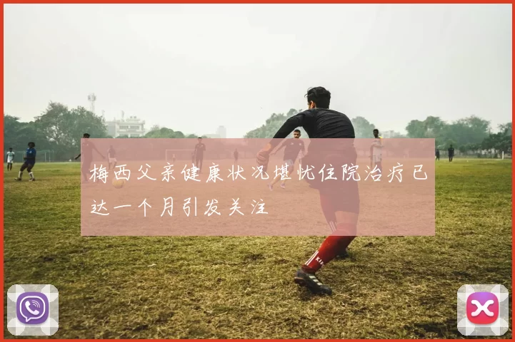 梅西父亲健康状况堪忧住院治疗已达一个月引发关注