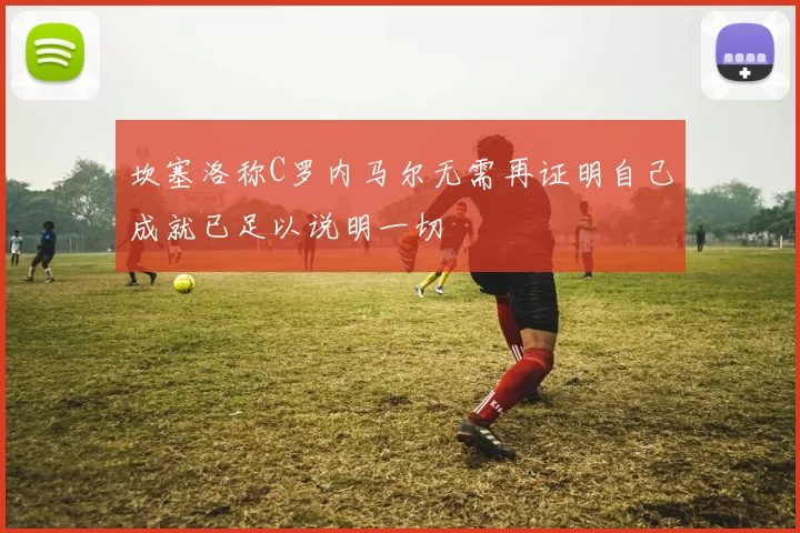 坎塞洛称C罗内马尔无需再证明自己成就已足以说明一切
